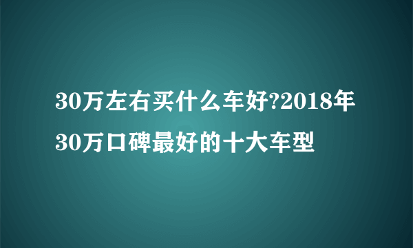 30万左右买什么车好?2018年30万口碑最好的十大车型