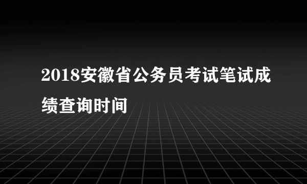 2018安徽省公务员考试笔试成绩查询时间