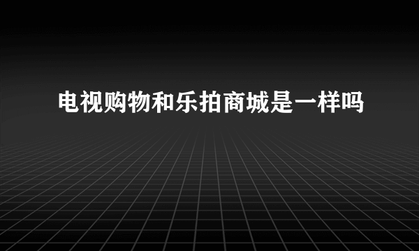 电视购物和乐拍商城是一样吗