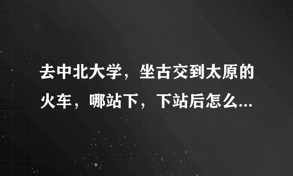 去中北大学，坐古交到太原的火车，哪站下，下站后怎么走，谢谢