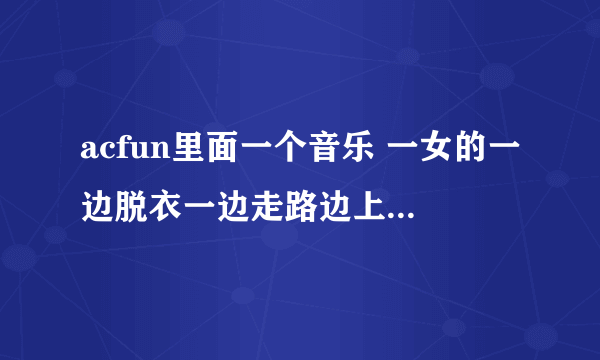 acfun里面一个音乐 一女的一边脱衣一边走路边上一骑车男的唱歌 歌名是啥