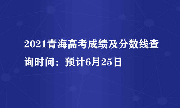 2021青海高考成绩及分数线查询时间：预计6月25日