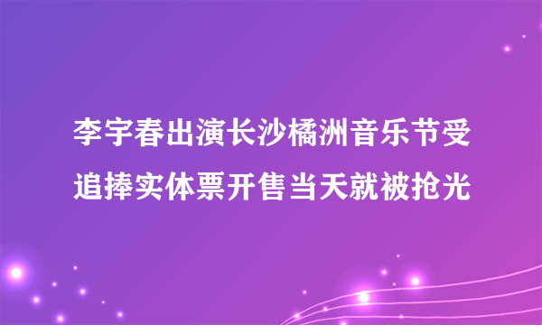 李宇春出演长沙橘洲音乐节受追捧实体票开售当天就被抢光
