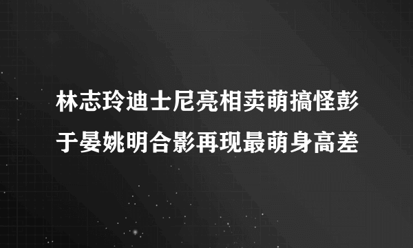 林志玲迪士尼亮相卖萌搞怪彭于晏姚明合影再现最萌身高差