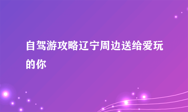 自驾游攻略辽宁周边送给爱玩的你
