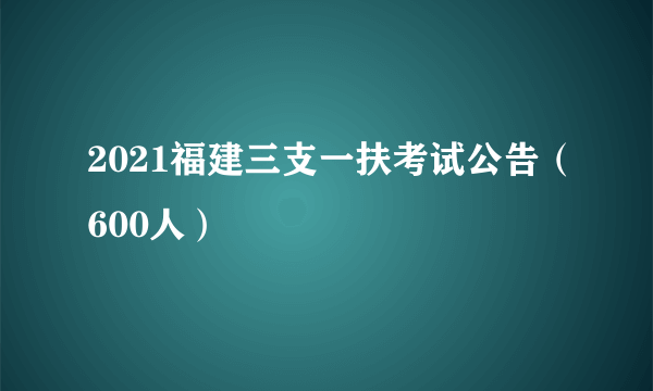 2021福建三支一扶考试公告（600人）