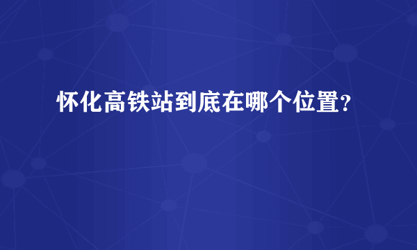 怀化高铁站到底在哪个位置？