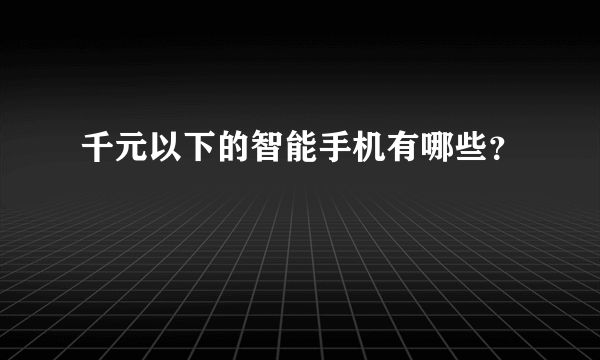 千元以下的智能手机有哪些？