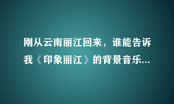 刚从云南丽江回来，谁能告诉我《印象丽江》的背景音乐和歌曲都叫什么？哪里有下？