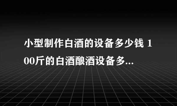 小型制作白酒的设备多少钱 100斤的白酒酿酒设备多少钱一套