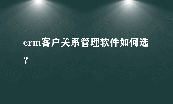 crm客户关系管理软件如何选？