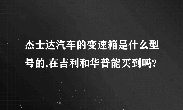 杰士达汽车的变速箱是什么型号的,在吉利和华普能买到吗?