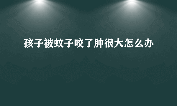 孩子被蚊子咬了肿很大怎么办