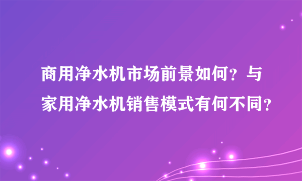 商用净水机市场前景如何？与家用净水机销售模式有何不同？