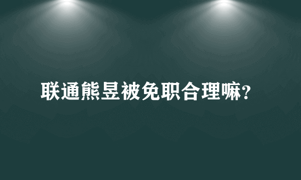 联通熊昱被免职合理嘛？