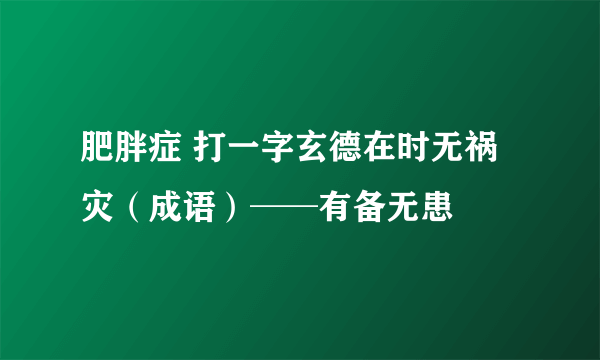 肥胖症 打一字玄德在时无祸灾（成语）──有备无患