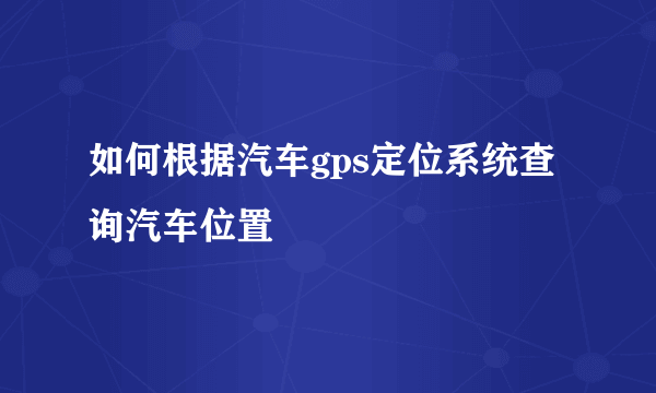 如何根据汽车gps定位系统查询汽车位置
