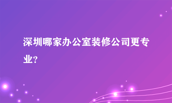 深圳哪家办公室装修公司更专业？