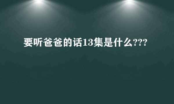 要听爸爸的话13集是什么???