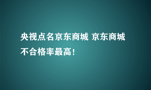 央视点名京东商城 京东商城不合格率最高！