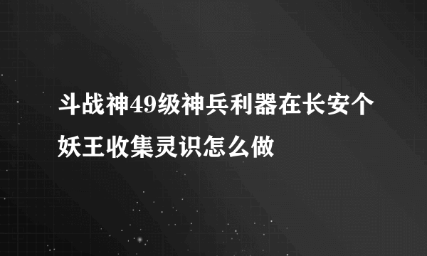 斗战神49级神兵利器在长安个妖王收集灵识怎么做