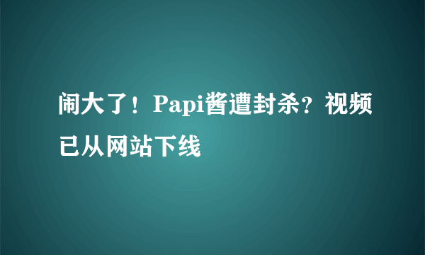 闹大了！Papi酱遭封杀？视频已从网站下线