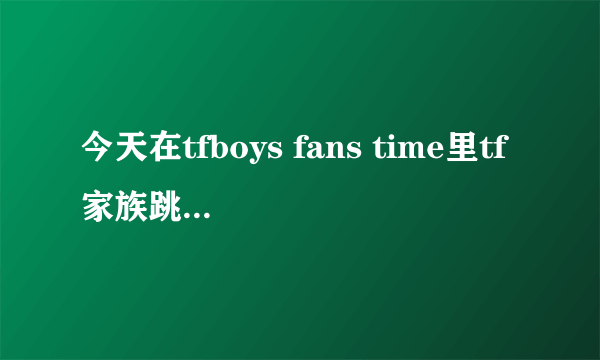今天在tfboys fans time里tf家族跳舞的那个是什么歌？