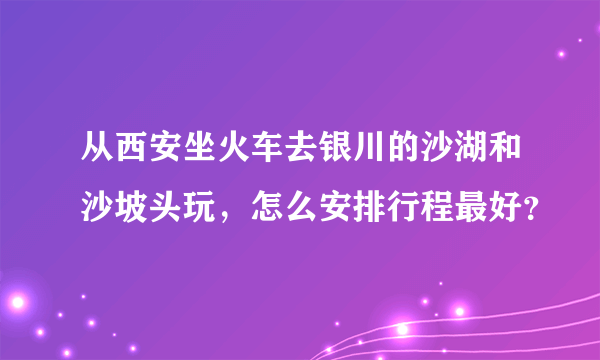 从西安坐火车去银川的沙湖和沙坡头玩，怎么安排行程最好？