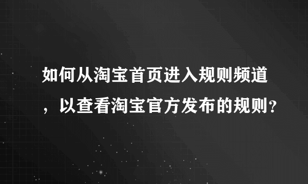 如何从淘宝首页进入规则频道，以查看淘宝官方发布的规则？