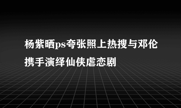 杨紫晒ps夸张照上热搜与邓伦携手演绎仙侠虐恋剧