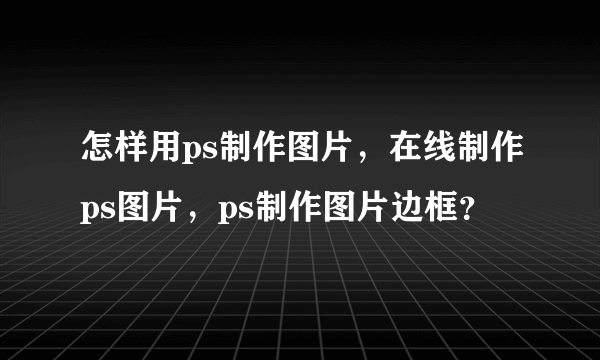 怎样用ps制作图片，在线制作ps图片，ps制作图片边框？