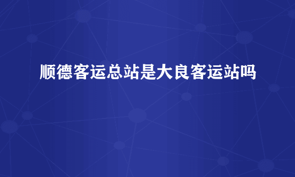 顺德客运总站是大良客运站吗