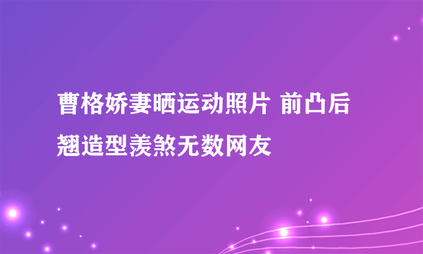 曹格娇妻晒运动照片 前凸后翘造型羡煞无数网友