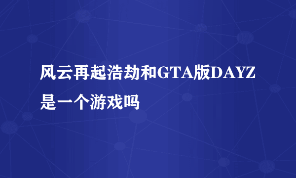 风云再起浩劫和GTA版DAYZ是一个游戏吗