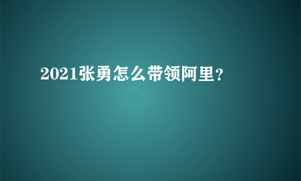 2021张勇怎么带领阿里？