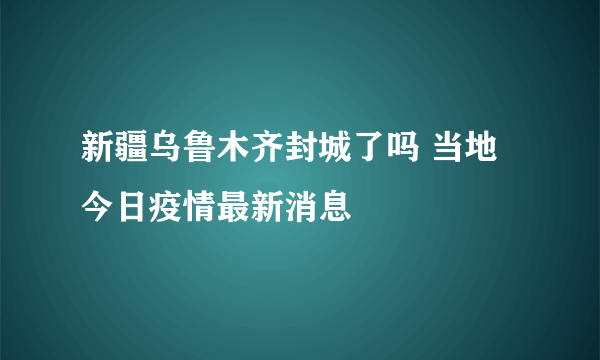新疆乌鲁木齐封城了吗 当地今日疫情最新消息