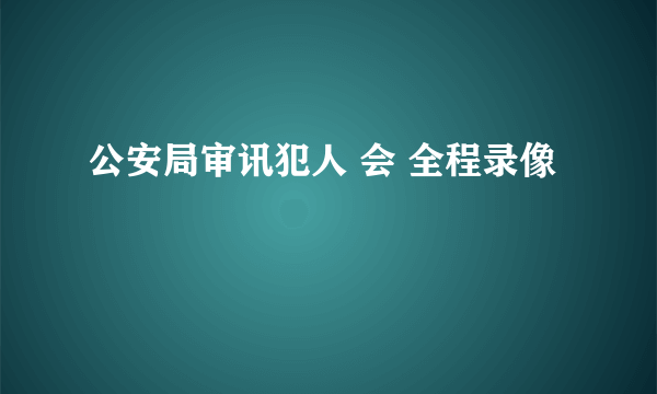 公安局审讯犯人 会 全程录像