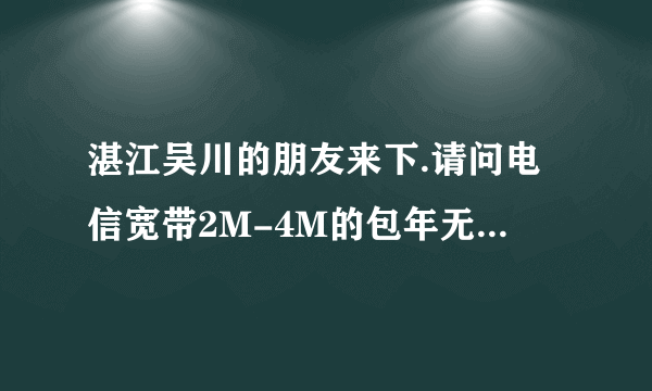 湛江吴川的朋友来下.请问电信宽带2M-4M的包年无限时间分别是多少钱.包年,无限的.