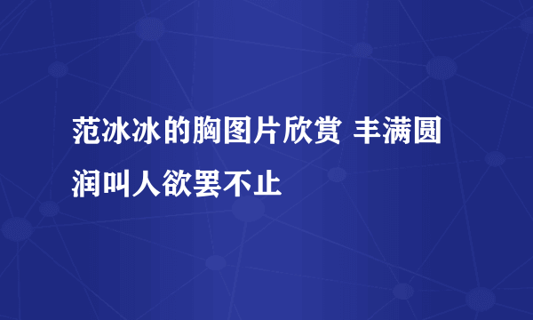 范冰冰的胸图片欣赏 丰满圆润叫人欲罢不止