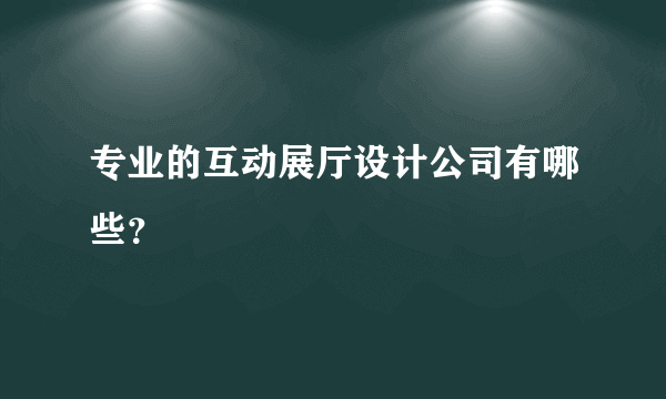 专业的互动展厅设计公司有哪些？