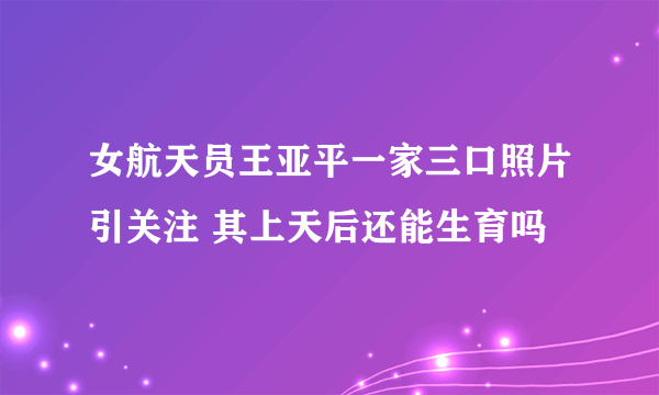 女航天员王亚平一家三口照片引关注 其上天后还能生育吗
