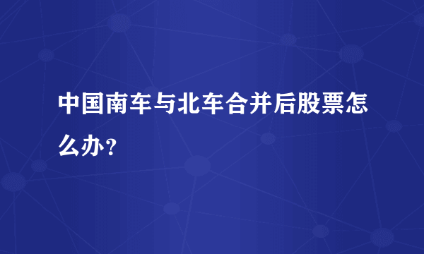 中国南车与北车合并后股票怎么办？