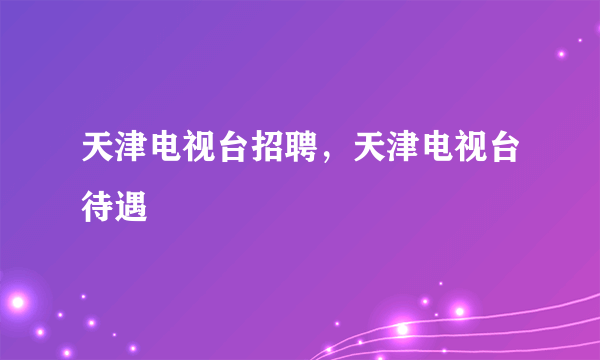 天津电视台招聘，天津电视台待遇