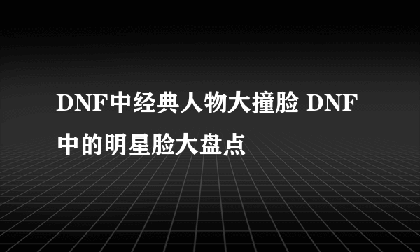 DNF中经典人物大撞脸 DNF中的明星脸大盘点