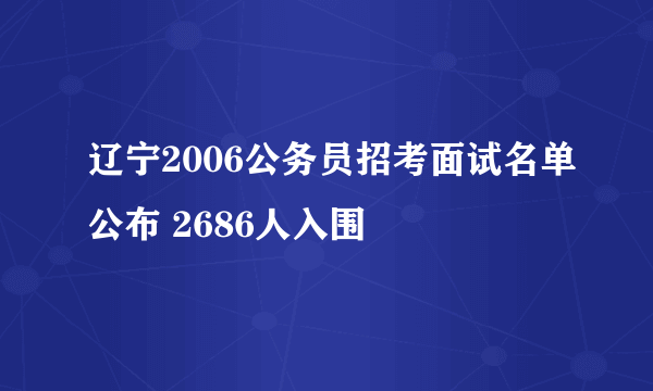 辽宁2006公务员招考面试名单公布 2686人入围