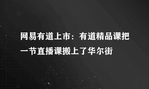 网易有道上市：有道精品课把一节直播课搬上了华尔街