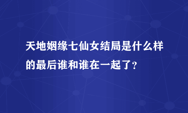 天地姻缘七仙女结局是什么样的最后谁和谁在一起了？