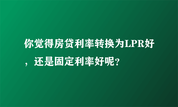 你觉得房贷利率转换为LPR好，还是固定利率好呢？
