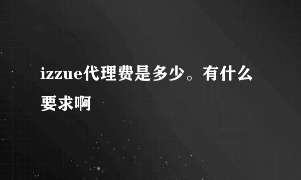izzue代理费是多少。有什么要求啊