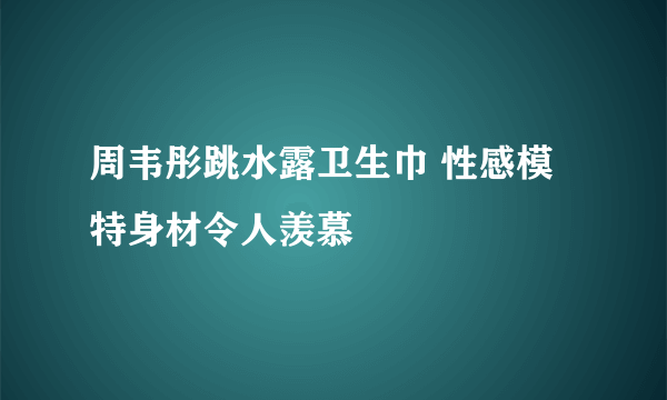 周韦彤跳水露卫生巾 性感模特身材令人羡慕